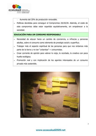 −   Aumento del 20% de producción renovable.
•   Políticas decididas para conseguir el Compromiso 20/20/20. Además, el coste de
    este compromiso debe estar repartido equitativamente, sin empobrecer a la
    sociedad.

EDUCACIÓN PARA UN CONSUMO RESPONSABLE

•   Necesidad de educar hacia un cambio de conciencia, a niños/as y personas
    adultas, sobre el consumo como elemento de prestigio social y superfluo.
•   Trabajar más el aspecto espiritual de las personas para que nos sintamos más
    parte de la tierra y no tan “urbanitas” = consumistas.
•   Crear corriente de opinión para valorar lo viejo, lo reciclado, lo creativo con poca
    huella ecológica.
•   Promoción real y con implicación de los agentes interesados de un consumo
    privado más sostenible.




                                                                                           7
 