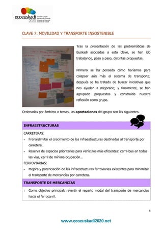 CLAVE 7: MOVILIDAD Y TRANSPORTE INSOSTENIBLE


                                     Tras la presentación de las problemáticas de
                                     Euskadi asociadas a esta clave, se han ido
                                     trabajando, paso a paso, distintas propuestas.


                                     Primero se ha pensado cómo haríamos para
                                     colapsar aún más el sistema de transporte;
                                     después se ha tratado de buscar iniciativas que
                                     nos ayuden a mejorarlo; y finalmente, se han
                                     agrupado     propuestas    y   construido    nuestra
                                     reflexión como grupo.


Ordenadas por ámbitos o temas, las aportaciones del grupo son las siguientes.



INFRAESTRUCTURAS

CARRETERAS:
•   Frenar/limitar el crecimiento de las infraestructuras destinadas al transporte por
    carretera.
•   Reserva de espacios prioritarios para vehículos más eficientes: carril-bus en todas
    las vías, carril de mínima ocupación…
FERROVIARIAS:
•   Mejora y potenciación de las infraestructuras ferroviarias existentes para minimizar
    el transporte de mercancías por carretera.

TRANSPORTE DE MERCANCÍAS

•   Como objetivo principal: revertir el reparto modal del transporte de mercancías
    hacia el ferrocarril.



                                                                                           8
 