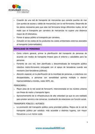 •   Creación de una red de transporte de mercancías que conecte puertos de mar
    (con puntos de acceso y salida de mercancías) con la red ferroviaria. Desarrollo de
    los planes necesarios para que esta red ferroviaria tenga diferentes nudos, de tal
    modo que el transporte por carretera de mercancías no supere una distancia
    mayor de 25 kilómetros.
•   Frenar el apoyo público al transporte por carretera.
•   Inclusión en los costes de los productos los costes ambientales externos asociados
    al transporte (externalidades).

MOVILIDAD DE PERSONAS

•   Como criterio general, primar la planificación del transporte de personas de
    acuerdo con modos de transporte limpios para el entorno y saludables para las
    personas.
•   Fomento de una red, bien planificada y descentralizada de transporte público
    colectivo metro-ferroviario conjugado con el apoyo de lanzaderas cuando sea
    necesario (taxi-lanzaderas públicas).
•   Atención especial, en la planificación de la movilidad de personas, a colectivos con
    discapacidades, a personas con sensibilidad química múltiple o electro-
    hipersensibilidad a móviles, redes WIFI, etc.

FERROCARRIL:
•   Mayor peso de la red social de ferrocarril, interconectada en los núcleos urbanos
    con líneas de metro y transporte ligero.
•   Aprovechamiento de la infraestructura de alta velocidad (ya que es una realidad)
    para prestar servicio a las comarcas. Localización de estaciones con función social.

TRANSPORTE PÚBLICO / AUTOBÚS:
•   La promoción del transporte público como prioridad pública. Mejora de la red de
    transporte público por autobús: más accesible a distintos lugares, con mayor
    frecuencia y a un menor coste.



                                                                                           9
 