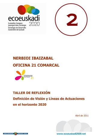 2

NERBIOI IBAIZABAL
OFICINA 21 COMARCAL




TALLER DE REFLEXIÓN
Definición de Visión y Líneas de Actuaciones
en el horizonte 2020


                                      Abril de 2011
 