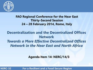 FAO Regional Conference for the Near East
Thirty-Second Session
24 – 28 February 2014, Rome, Italy

Decentralization and the Decentralized Offices
Network
Towards a More Effective Decentralized Offices
Network in the Near East and North Africa
Agenda Item 14: NERC/14/3

NERC-32

For a Resilient and a Food Secure Region

1

1

 