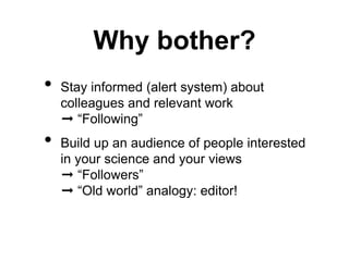 Why bother? 
• Stay informed (alert system) about 
colleagues and relevant work 
➞ “Following” 
• Build up an audience of people interested 
in your science and your views 
➞ “Followers” 
➞ “Old world” analogy: editor! 
 