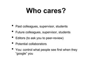Who cares? 
• Past colleagues, supervisor, students 
• Future colleagues, supervisor, students 
• Editors (to ask you to peer-review) 
• Potential collaborators 
• You: control what people see first when they 
“google” you 
 