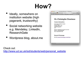 How? 
• Ideally, somewhere on 
institution website (high 
pagerank, trustworthy) 
• Social networking website 
e.g. Mendeley, LinkedIn, 
ResearchGate 
• Wordpress blog, about.me 
Check out: 
http://www.ucl.ac.uk/isd/students/web/personal_website 
 