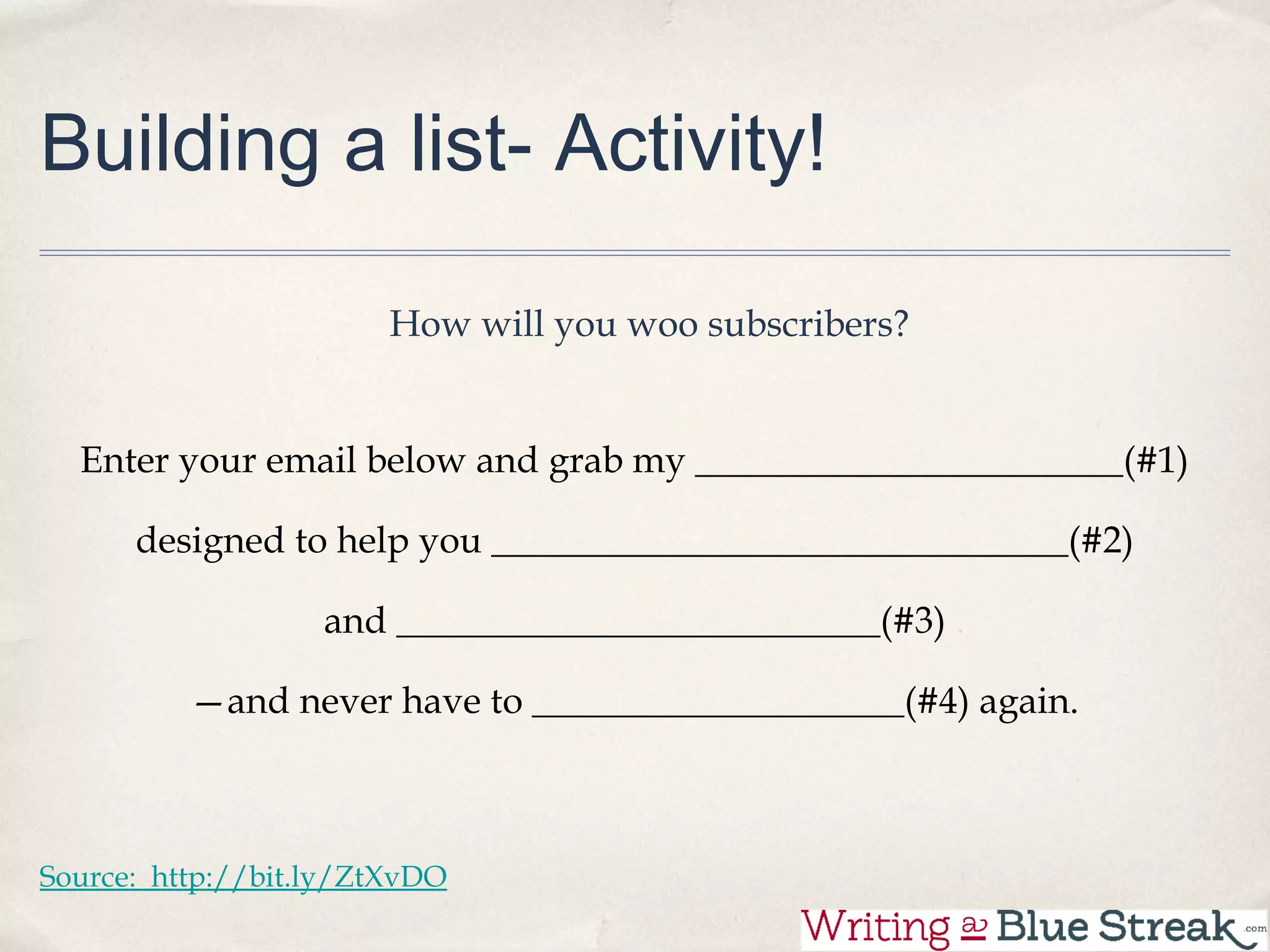 Building a list- Activity!

                        How will you woo subscribers?

                        Enter your email below and grab my

                               _______________________(#1)

          designed to help you _______________________________(#2)

                       and __________________________(#3)

              —and never have to ____________________(#4) again.


Source: http://bit.ly/ZtXvDO
 