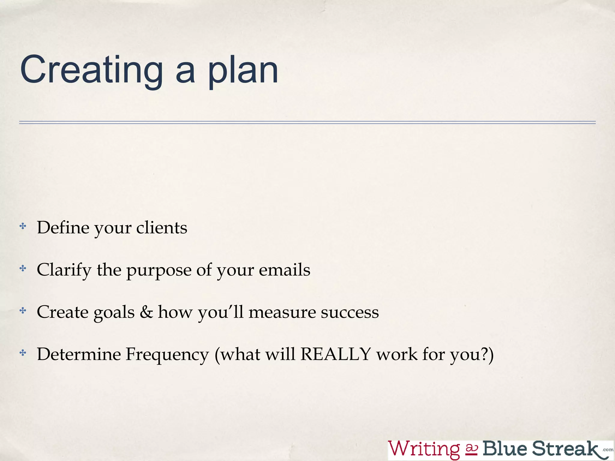 Creating a plan


 Define your clients

 Clarify the purpose of your emails

 Create goals & how you’ll measure success

 Determine Frequency (what will REALLY work for you?)
 