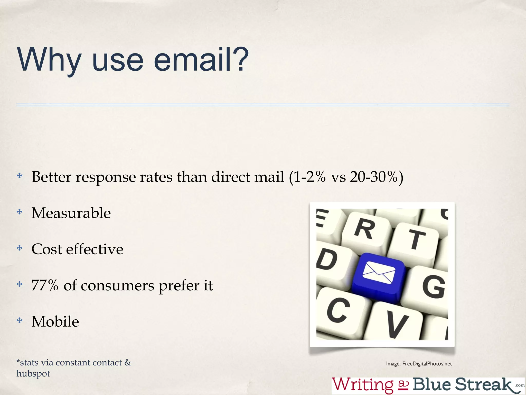 Why use email?


   Better response rates than direct mail (1-2% vs 20-30%)

   Measurable

   Cost effective

   77% of consumers prefer it

   Mobile

*stats via constant contact &                          Image: FreeDigitalPhotos.net
hubspot
 