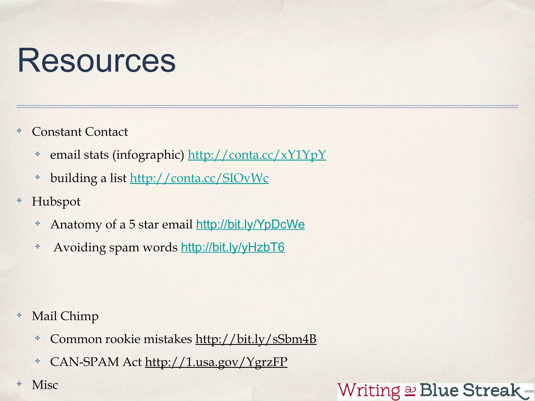 Resources

Constant Contact
  email stats (infographic) http://conta.cc/xY1YpY
  building a list http://conta.cc/SIOvWc
Hubspot
  Anatomy of a 5 star email http://bit.ly/YpDcWe
  Avoiding spam words http://bit.ly/yHzbT6




Mail Chimp
  Common rookie mistakes http://bit.ly/sSbm4B
 