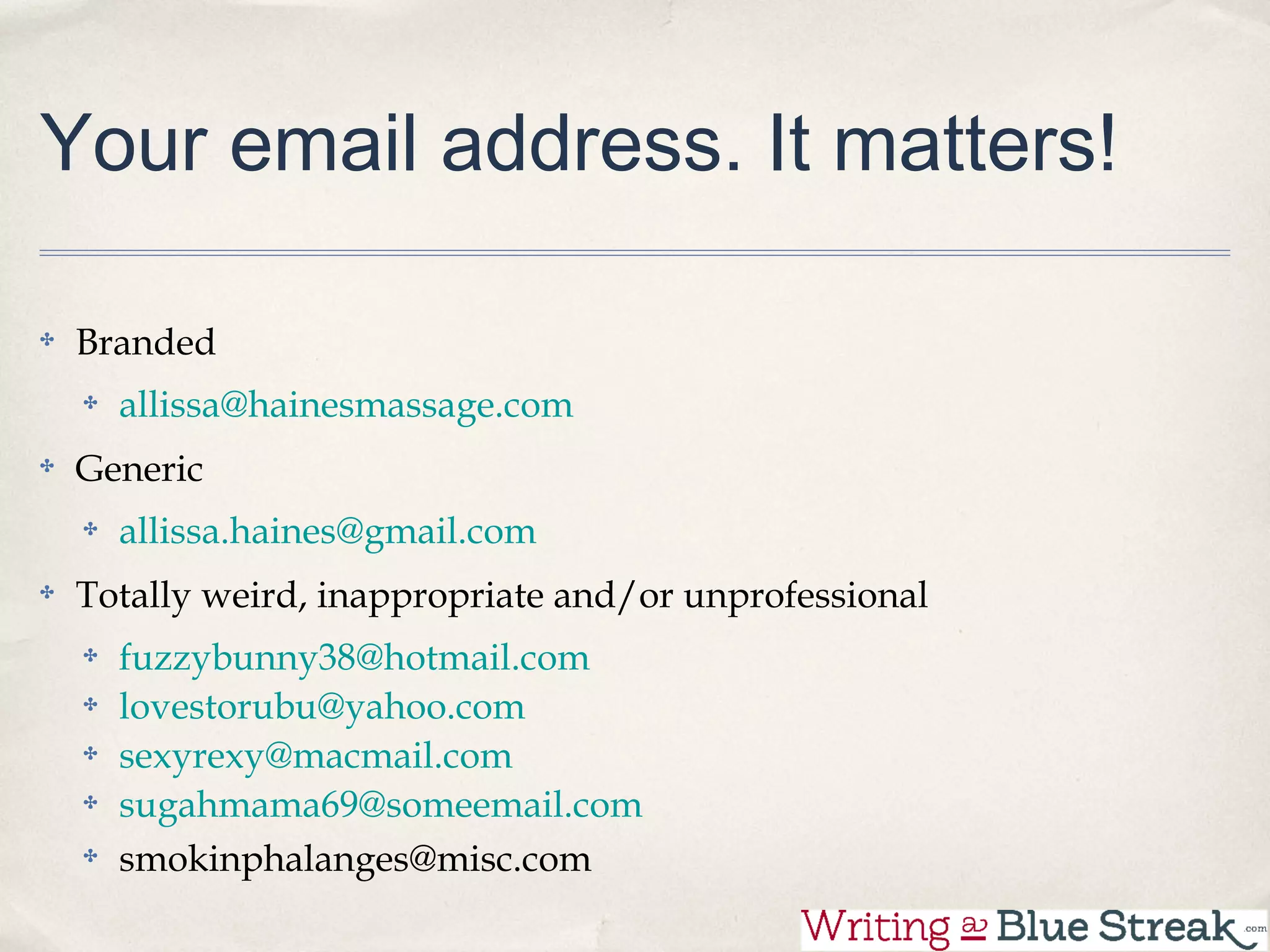 Your email address. It matters!

 Branded
   allissa@hainesmassage.com
 Generic
   allissa.haines@gmail.com
 Totally weird, inappropriate and/or unprofessional
   fuzzybunny38@hotmail.com
   lovestorubu@yahoo.com
   sexyrexy@macmail.com
   sugahmama69@someemail.com
   smokinphalanges@misc.com
 