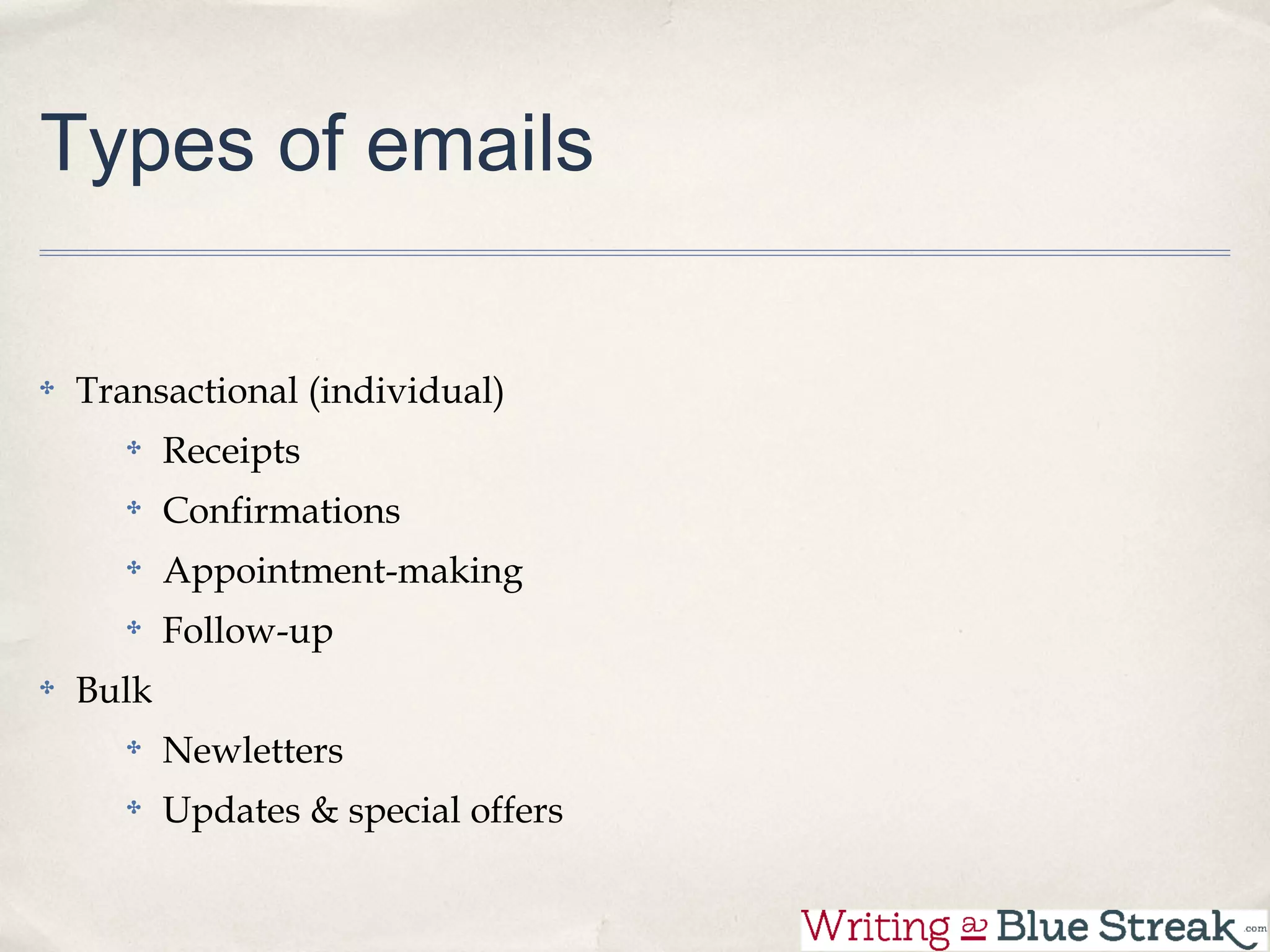 Types of emails

Transactional (individual)
       Receipts
       Confirmations
       Appointment-making
       Follow-up
Bulk
       Newletters
       Updates & special offers
 