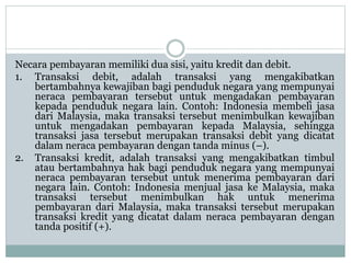 Necara pembayaran memiliki dua sisi, yaitu kredit dan debit.
1. Transaksi debit, adalah transaksi yang mengakibatkan
bertambahnya kewajiban bagi penduduk negara yang mempunyai
neraca pembayaran tersebut untuk mengadakan pembayaran
kepada penduduk negara lain. Contoh: Indonesia membeli jasa
dari Malaysia, maka transaksi tersebut menimbulkan kewajiban
untuk mengadakan pembayaran kepada Malaysia, sehingga
transaksi jasa tersebut merupakan transaksi debit yang dicatat
dalam neraca pembayaran dengan tanda minus (–).
2. Transaksi kredit, adalah transaksi yang mengakibatkan timbul
atau bertambahnya hak bagi penduduk negara yang mempunyai
neraca pembayaran tersebut untuk menerima pembayaran dari
negara lain. Contoh: Indonesia menjual jasa ke Malaysia, maka
transaksi tersebut menimbulkan hak untuk menerima
pembayaran dari Malaysia, maka transaksi tersebut merupakan
transaksi kredit yang dicatat dalam neraca pembayaran dengan
tanda positif (+).
 