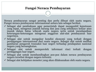 Fungsi Neraca Pembayaran
Neraca pembayaran sangat penting dan perlu dibuat oleh suatu negara.
Fungsi neraca pembayaran internasional antara lain sebagai berikut.
 Sebagai alat pembukuan agar pemerintah dapat mengambil keputusan
yang tepat, mengenai jumlah barang dan jasa yang sebaiknya keluar atau
masuk dalam batas wilayah suatu negara serta untuk mendapatkan
keterangan-keterangan mengenai anggaran alat-alat pembayaran luar
negerinya.
 Sebagai alat untuk mengukur kondisi ekonomi yang terkait dengan
perdagangan internasional dari suatu negara. Sebagai alat untuk melihat
gambaran pengaruh transaksi luar negeri terhadap pendapatan nasional
negara yang bersangkutan.
 Sebagai alat untuk memperoleh informasi rinci terkait dengan
perdagangan luar negeri.
 Sebagai alat untuk membandingkan pos-pos dalam neraca pembayaran
negara tersebut dengan negara tertentu.
 Sebagai alat kebijakan moneter yang akan dilaksanakan oleh suatu negara.
 