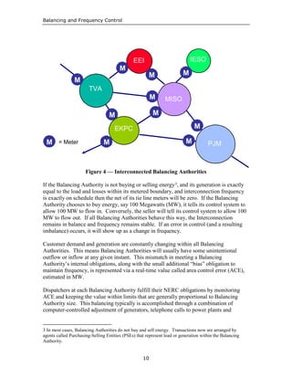 Balancing and Frequency Control
10
I
Figure 4 — Interconnected Balancing Authorities
If the Balancing Authority is not buying or selling energy3, and its generation is exactly
equal to the load and losses within its metered boundary, and interconnection frequency
is exactly on schedule then the net of its tie line meters will be zero. If the Balancing
Authority chooses to buy energy, say 100 Megawatts (MW), it tells its control system to
allow 100 MW to flow in. Conversely, the seller will tell its control system to allow 100
MW to flow out. If all Balancing Authorities behave this way, the Interconnection
remains in balance and frequency remains stable. If an error in control (and a resulting
imbalance) occurs, it will show up as a change in frequency.
Customer demand and generation are constantly changing within all Balancing
Authorities. This means Balancing Authorities will usually have some unintentional
outflow or inflow at any given instant. This mismatch in meeting a Balancing
Authority’s internal obligations, along with the small additional “bias” obligation to
maintain frequency, is represented via a real-time value called area control error (ACE),
estimated in MW.
Dispatchers at each Balancing Authority fulfill their NERC obligations by monitoring
ACE and keeping the value within limits that are generally proportional to Balancing
Authority size. This balancing typically is accomplished through a combination of
computer-controlled adjustment of generators, telephone calls to power plants and
3 In most cases, Balancing Authorities do not buy and sell energy. Transactions now are arranged by
agents called Purchasing-Selling Entities (PSEs) that represent load or generation within the Balancing
Authority.
TVA
EKPC
PJM
MISO
MM
MM
MM
MM
MM
MM MM
EEI IESO
MM
MM MM
MM
= Meter
 