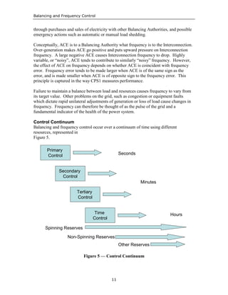 Balancing and Frequency Control
11
through purchases and sales of electricity with other Balancing Authorities, and possible
emergency actions such as automatic or manual load shedding.
Conceptually, ACE is to a Balancing Authority what frequency is to the Interconnection.
Over-generation makes ACE go positive and puts upward pressure on Interconnection
frequency. A large negative ACE causes Interconnection frequency to drop. Highly
variable, or “noisy”, ACE tends to contribute to similarly “noisy” frequency. However,
the effect of ACE on frequency depends on whether ACE is coincident with frequency
error. Frequency error tends to be made larger when ACE is of the same sign as the
error, and is made smaller when ACE is of opposite sign to the frequency error. This
principle is captured in the way CPS1 measures performance.
Failure to maintain a balance between load and resources causes frequency to vary from
its target value. Other problems on the grid, such as congestion or equipment faults
which dictate rapid unilateral adjustments of generation or loss of load cause changes in
frequency. Frequency can therefore be thought of as the pulse of the grid and a
fundamental indicator of the health of the power system.
Control Continuum
Balancing and frequency control occur over a continuum of time using different
resources, represented in
Figure 5.
Primary
Control
Secondary
Control
Tertiary
Control
Time
Control
Spinning Reserves
Seconds
Minutes
Hours
Non-Spinning Reserves
Other Reserves
Figure 5 — Control Continuum
 