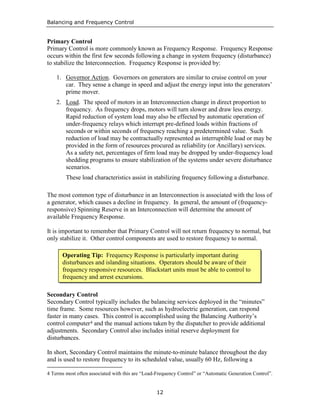 Balancing and Frequency Control
12
Primary Control
Primary Control is more commonly known as Frequency Response. Frequency Response
occurs within the first few seconds following a change in system frequency (disturbance)
to stabilize the Interconnection. Frequency Response is provided by:
1. Governor Action. Governors on generators are similar to cruise control on your
car. They sense a change in speed and adjust the energy input into the generators’
prime mover.
2. Load. The speed of motors in an Interconnection change in direct proportion to
frequency. As frequency drops, motors will turn slower and draw less energy.
Rapid reduction of system load may also be effected by automatic operation of
under-frequency relays which interrupt pre-defined loads within fractions of
seconds or within seconds of frequency reaching a predetermined value. Such
reduction of load may be contractually represented as interruptible load or may be
provided in the form of resources procured as reliability (or Ancillary) services.
As a safety net, percentages of firm load may be dropped by under-frequency load
shedding programs to ensure stabilization of the systems under severe disturbance
scenarios.
These load characteristics assist in stabilizing frequency following a disturbance.
The most common type of disturbance in an Interconnection is associated with the loss of
a generator, which causes a decline in frequency. In general, the amount of (frequency-
responsive) Spinning Reserve in an Interconnection will determine the amount of
available Frequency Response.
It is important to remember that Primary Control will not return frequency to normal, but
only stabilize it. Other control components are used to restore frequency to normal.
Secondary Control
Secondary Control typically includes the balancing services deployed in the “minutes”
time frame. Some resources however, such as hydroelectric generation, can respond
faster in many cases. This control is accomplished using the Balancing Authority’s
control computer4 and the manual actions taken by the dispatcher to provide additional
adjustments. Secondary Control also includes initial reserve deployment for
disturbances.
In short, Secondary Control maintains the minute-to-minute balance throughout the day
and is used to restore frequency to its scheduled value, usually 60 Hz, following a
4 Terms most often associated with this are “Load-Frequency Control” or “Automatic Generation Control”.
Operating Tip: Frequency Response is particularly important during
disturbances and islanding situations. Operators should be aware of their
frequency responsive resources. Blackstart units must be able to control to
frequency and arrest excursions.
 