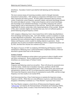 Balancing and Frequency Control
13
disturbance. Secondary Control is provided by both Spinning and Non-Spinning
Reserves.
The most common means of exercising secondary control is through Automatic
Generation Control (AGC). AGC operates in conjunction with Supervisory Control and
Data Acquisition (SCADA) systems. SCADA gathers information about an electric
system, in particular system frequency, generator outputs, and actual interchange between
the system and adjacent systems. Using system frequency and net actual interchange,
plus knowledge of net scheduled interchange, it is possible to determine the system’s
energy balance with its interconnection in near-real-time. Most SCADA systems poll
sequentially for electric system data, with a typical periodicity of four seconds. Because
of this, data is naturally slightly out of perfect time sync, but is of sufficient quality to
permit balancing and good frequency control.
AGC computes a Balancing Area’s Area Control Error (ACE, further described below)
from interchange and frequency data. ACE tells whether a system is in balance or needs
to make adjustments to generation. AGC software, while observing ACE, automatically
determines the most economical output for generating resources while observing energy
balance and frequency control, usually by sending setpoints to generators. Some
generators also use pulse-accumulator methodology to derive a setpoint from pulses sent
by AGC, but these have become less common over time.
The degree of success of AGC in complying with balancing and frequency control is
manifested in a Balancing Area’s control performance compliance statistics, which are
described in greater detail later in this document.
Tertiary Control
Tertiary Control encompasses actions taken to get resources in place to handle current
and future contingencies. Reserve deployment and Reserve restoration following a
disturbance are common types of Tertiary Control.
Time Control
Frequency and balancing control are not perfect. There will always be occasional errors
in tie-line meters, whether due to transducer inaccuracy, problems with SCADA
hardware or software, or communications errors. Due to these errors, plus normal load
and generation variation, net ACE in an Interconnection cannot be maintained at zero.
This means that frequency cannot always be maintained at exactly 60Hz, and that average
frequency over time usually is not exactly 60 Hz.
Each Interconnection has a Time Control process to maintain the long-term average
frequency at 60 Hz. While there are some differences in process, each Interconnection
designates a Reliability Coordinator as a “Time Monitor” to provide Time Control.
The Time Monitor compares a clock driven off Interconnection frequency against
“official time” provided by the National Institute of Standards and Technology (NIST).
If average frequency drifts, it creates a Time Error between these two clocks. In the
 