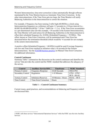 Balancing and Frequency Control
14
Western Interconnection, time-error-correction is done automatically through software
maintained by the Time Monitor known as Automatic Time Error Correction. In the
other interconnections, if the Time Error gets too large, the Time Monitor will notify
Balancing Authorities in the Interconnection to correct the situation.
For example, if frequency has been running 2 mHz high (60.002Hz), a clock using
Interconnection frequency as a reference will gain 1.2 seconds in a 10 hour interval (i.e.,
60.002 Hz-60.000 Hz)/60 Hz * 10 hrs * 3600 s/hr = 1.2 s). If the Time Error accumulates
to a pre-determined value (for this example, +10 seconds in the Eastern Interconnection),
the Time Monitor will send notices for all Balancing Authorities in the Interconnection to
offset their scheduled frequency by -0.02Hz (Scheduled Frequency = 59.98Hz). This
offset, known as Time Error Correction, will be maintained until Time Error has
decreased below the termination threshold (which would be +6 seconds for our example
in the eastern interconnection).
A positive offset (Scheduled Frequency = 60.02Hz) would be used if average frequency
was low and Time Error reached its initiation value (-10 seconds for the Eastern
Interconnection). See the NAESB business practice on Manual Time Error Correction
for additional information.
Control Continuum
Summary Table 1 summarizes the discussion on the control continuum and identifies the
service5 that provides the control and the NERC standard that addresses the adequacy of
the service.
Control Ancillary Service/IOS Timeframe NERC Standard
Primary Control Frequency Response 10-60 Seconds FRS-CPS1
Secondary Control Regulation 1-10 Minutes CPS1– CPS2 –
DCS - BAAL
Tertiary Control Imbalance/Reserves 10 Minutes - Hours BAAL - DCS
Time Control Time Error Correction Hours TEC
Table 1 — Control Continuum Summary
Current issues, good practices, and recommendations on balancing and frequency control
are discussed later.
5 NERC calls these services “Interconnected Operations Services” while the FERC uses the term Ancillary
Services.
 