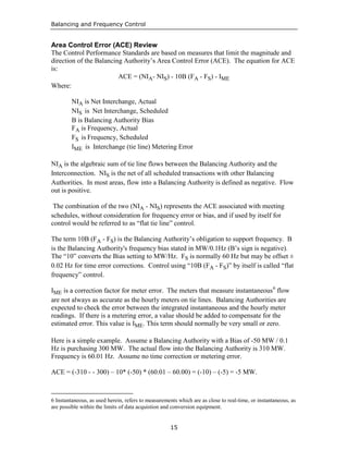 Balancing and Frequency Control
15
Area Control Error (ACE) Review
The Control Performance Standards are based on measures that limit the magnitude and
direction of the Balancing Authority’s Area Control Error (ACE). The equation for ACE
is:
ACE = (NIA- NIS) - 10B (FA - FS) - IME
Where:
NIA is Net Interchange, Actual
NIS is Net Interchange, Scheduled
B is Balancing Authority Bias
FA is Frequency, Actual
FS is Frequency, Scheduled
IME is Interchange (tie line) Metering Error
NIA is the algebraic sum of tie line flows between the Balancing Authority and the
Interconnection. NIS is the net of all scheduled transactions with other Balancing
Authorities. In most areas, flow into a Balancing Authority is defined as negative. Flow
out is positive.
The combination of the two (NIA - NIS) represents the ACE associated with meeting
schedules, without consideration for frequency error or bias, and if used by itself for
control would be referred to as “flat tie line” control.
The term 10B (FA - FS) is the Balancing Authority’s obligation to support frequency. B
is the Balancing Authority's frequency bias stated in MW/0.1Hz (B’s sign is negative).
The “10” converts the Bias setting to MW/Hz. FS is normally 60 Hz but may be offset ±
0.02 Hz for time error corrections. Control using “10B (FA - FS)” by itself is called “flat
frequency” control.
IME is a correction factor for meter error. The meters that measure instantaneous6
flow
are not always as accurate as the hourly meters on tie lines. Balancing Authorities are
expected to check the error between the integrated instantaneous and the hourly meter
readings. If there is a metering error, a value should be added to compensate for the
estimated error. This value is IME. This term should normally be very small or zero.
Here is a simple example. Assume a Balancing Authority with a Bias of -50 MW / 0.1
Hz is purchasing 300 MW. The actual flow into the Balancing Authority is 310 MW.
Frequency is 60.01 Hz. Assume no time correction or metering error.
ACE = (-310 - - 300) – 10* (-50) * (60.01 – 60.00) = (-10) – (-5) = -5 MW.
6 Instantaneous, as used herein, refers to measurements which are as close to real-time, or instantaneous, as
are possible within the limits of data acquistion and conversion equipment.
 