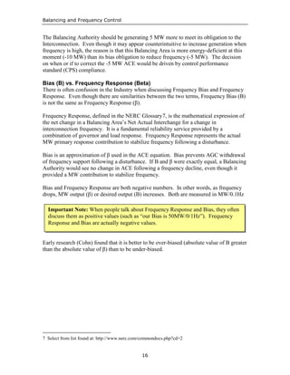 Balancing and Frequency Control
16
The Balancing Authority should be generating 5 MW more to meet its obligation to the
Interconnection. Even though it may appear counterintuitive to increase generation when
frequency is high, the reason is that this Balancing Area is more energy-deficient at this
moment (-10 MW) than its bias obligation to reduce frequency (-5 MW). The decision
on when or if to correct the -5 MW ACE would be driven by control performance
standard (CPS) compliance.
Bias (B) vs. Frequency Response (Beta)
There is often confusion in the Industry when discussing Frequency Bias and Frequency
Response. Even though there are similarities between the two terms, Frequency Bias (B)
is not the same as Frequency Response (β).
Frequency Response, defined in the NERC Glossary7, is the mathematical expression of
the net change in a Balancing Area’s Net Actual Interchange for a change in
interconnection frequency. It is a fundamental reliability service provided by a
combination of governor and load response. Frequency Response represents the actual
MW primary response contribution to stabilize frequency following a disturbance.
Bias is an approximation of β used in the ACE equation. Bias prevents AGC withdrawal
of frequency support following a disturbance. If B and β were exactly equal, a Balancing
Authority would see no change in ACE following a frequency decline, even though it
provided a MW contribution to stabilize frequency.
Bias and Frequency Response are both negative numbers. In other words, as frequency
drops, MW output (β) or desired output (B) increases. Both are measured in MW/0.1Hz
Early research (Cohn) found that it is better to be over-biased (absolute value of B greater
than the absolute value of β) than to be under-biased.
7 Select from list found at: http://www.nerc.com/commondocs.php?cd=2
Important Note: When people talk about Frequency Response and Bias, they often
discuss them as positive values (such as “our Bias is 50MW/0/1Hz”). Frequency
Response and Bias are actually negative values.
 