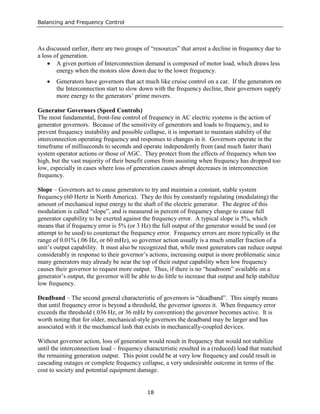 Balancing and Frequency Control
18
As discussed earlier, there are two groups of “resources” that arrest a decline in frequency due to
a loss of generation.
• A given portion of Interconnection demand is composed of motor load, which draws less
energy when the motors slow down due to the lower frequency.
• Generators have governors that act much like cruise control on a car. If the generators on
the Interconnection start to slow down with the frequency decline, their governors supply
more energy to the generators’ prime movers.
Generator Governors (Speed Controls)
The most fundamental, front-line control of frequency in AC electric systems is the action of
generator governors. Because of the sensitivity of generators and loads to frequency, and to
prevent frequency instability and possible collapse, it is important to maintain stability of the
interconnection operating frequency and responses to changes in it. Governors operate in the
timeframe of milliseconds to seconds and operate independently from (and much faster than)
system operator actions or those of AGC. They protect from the effects of frequency when too
high, but the vast majority of their benefit comes from assisting when frequency has dropped too
low, especially in cases where loss of generation causes abrupt decreases in interconnection
frequency.
Slope – Governors act to cause generators to try and maintain a constant, stable system
frequency (60 Hertz in North America). They do this by constantly regulating (modulating) the
amount of mechanical input energy to the shaft of the electric generator. The degree of this
modulation is called “slope”, and is measured in percent of frequency change to cause full
generator capability to be exerted against the frequency error. A typical slope is 5%, which
means that if frequency error is 5% (or 3 Hz) the full output of the generator would be used (or
attempt to be used) to counteract the frequency error. Frequency errors are more typically in the
range of 0.01% (.06 Hz, or 60 mHz), so governor action usually is a much smaller fraction of a
unit’s output capability. It must also be recognized that, while most generators can reduce output
considerably in response to their governor’s actions, increasing output is more problematic since
many generators may already be near the top of their output capability when low frequency
causes their governor to request more output. Thus, if there is no “headroom” available on a
generator’s output, the governor will be able to do little to increase that output and help stabilize
low frequency.
Deadband – The second general characteristic of governors is “deadband”. This simply means
that until frequency error is beyond a threshold, the governor ignores it. When frequency error
exceeds the threshold (.036 Hz, or 36 mHz by convention) the governor becomes active. It is
worth noting that for older, mechanical-style governors the deadband may be larger and has
associated with it the mechanical lash that exists in mechanically-coupled devices.
Without governor action, loss of generation would result in frequency that would not stabilize
until the interconnection load – frequency characteristic resulted in a (reduced) load that matched
the remaining generation output. This point could be at very low frequency and could result in
cascading outages or complete frequency collapse, a very undesirable outcome in terms of the
cost to society and potential equipment damage.
 