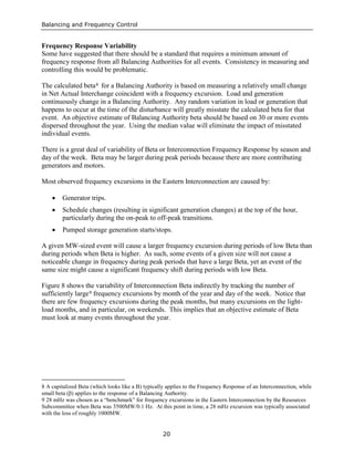 Balancing and Frequency Control
20
Frequency Response Variability
Some have suggested that there should be a standard that requires a minimum amount of
frequency response from all Balancing Authorities for all events. Consistency in measuring and
controlling this would be problematic.
The calculated beta8 for a Balancing Authority is based on measuring a relatively small change
in Net Actual Interchange coincident with a frequency excursion. Load and generation
continuously change in a Balancing Authority. Any random variation in load or generation that
happens to occur at the time of the disturbance will greatly misstate the calculated beta for that
event. An objective estimate of Balancing Authority beta should be based on 30 or more events
dispersed throughout the year. Using the median value will eliminate the impact of misstated
individual events.
There is a great deal of variability of Beta or Interconnection Frequency Response by season and
day of the week. Beta may be larger during peak periods because there are more contributing
generators and motors.
Most observed frequency excursions in the Eastern Interconnection are caused by:
• Generator trips.
• Schedule changes (resulting in significant generation changes) at the top of the hour,
particularly during the on-peak to off-peak transitions.
• Pumped storage generation starts/stops.
A given MW-sized event will cause a larger frequency excursion during periods of low Beta than
during periods when Beta is higher. As such, some events of a given size will not cause a
noticeable change in frequency during peak periods that have a large Beta, yet an event of the
same size might cause a significant frequency shift during periods with low Beta.
Figure 8 shows the variability of Interconnection Beta indirectly by tracking the number of
sufficiently large9
8 A capitalized Beta (which looks like a B) typically applies to the Frequency Response of an Interconnection, while
small beta (β) applies to the response of a Balancing Authority.
frequency excursions by month of the year and day of the week. Notice that
there are few frequency excursions during the peak months, but many excursions on the light-
load months, and in particular, on weekends. This implies that an objective estimate of Beta
must look at many events throughout the year.
9 28 mHz was chosen as a “benchmark” for frequency excursions in the Eastern Interconnection by the Resources
Subcommittee when Beta was 3500MW/0.1 Hz. At this point in time, a 28 mHz excursion was typically associated
with the loss of roughly 1000MW.
 