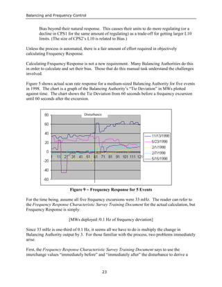 Balancing and Frequency Control
23
Bias beyond their natural response. This causes their units to do more regulating (or a
decline in CPS1 for the same amount of regulating) as a trade-off for getting larger L10
limits. (The size of CPS2’s L10 is related to Bias.)
Unless the process is automated, there is a fair amount of effort required in objectively
calculating Frequency Response.
Calculating Frequency Response is not a new requirement. Many Balancing Authorities do this
in order to calculate and set their bias. Those that do this manual task understand the challenges
involved.
Figure 5 shows actual scan rate response for a medium-sized Balancing Authority for five events
in 1998. The chart is a graph of the Balancing Authority’s “Tie Deviation” in MWs plotted
against time. The chart shows the Tie Deviation from 60 seconds before a frequency excursion
until 60 seconds after the excursion.
Figure 9 − Frequency Response for 5 Events
For the time being, assume all five frequency excursions were 33 mHz. The reader can refer to
the Frequency Response Characteristic Survey Training Document for the actual calculation, but
Frequency Response is simply:
[MWs deployed /0.1 Hz of frequency deviation]
Since 33 mHz is one-third of 0.1 Hz, it seems all we have to do is multiply the change in
Balancing Authority output by 3. For those familiar with the process, two problems immediately
arise.
First, the Frequency Response Characteristic Survey Training Document says to use the
interchange values “immediately before” and “immediately after” the disturbance to derive a
Disturbance
 