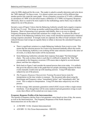 Balancing and Frequency Control
24
value for MWs deployed for the event. The reader is asked to actually determine and write down
the “MW deployed” for these events. It is almost certain your answer will be different than
another person who reads the same graph. Given a frequency excursion of 33 mHz, a difference
in calculation of 5 MW of tie deviation means a difference of 15 MWs in Frequency Response.
Obviously, there is a need to be more explicit in the methodology and to find a way to take the
subjectivity out of the process.
Second, a scan of Figure 5 shows that the Balancing Authority actually had a negative response
for the June 23 event. This brings up another underlying problem with measuring Frequency
Response. Short of measuring every generator individually, there is no way to separate
Frequency Response from normal load variations for a single event. To remove the effect of
load variation at the Balancing Authority level, many events should be measured and a statistical
average response calculated. If enough events are captured, the effect of load variations will be
reduced (because load swings are equally likely to inflate or decrease the calculated Frequency
Response).
• There is significant variation in a single Balancing Authority from event to event. This
means that the selection process for events to be measured markedly affects the results.
If every Balancing Authority is not working off the same selection criteria or the same set
of events, it is likely that results will be inconsistent.
• Some Balancing Authorities calculate their response from paper “Net Interchange”
charts. The scale on these charts is such that it is difficult to identify the “blip” that
corresponds to the frequency excursion. CPS source data is digital to several decimal
places, and thus less subjective.
• Refer back to Figure 5 and consider the manual process that exists today. It is unlikely
that given the objective data in the graph that two people calculating response for these
events manually would come up with matching answers. Using CPS data takes
subjectivity out of the process.
• The Frequency Response Characteristic Training Document leaves room for
interpretation on the time window to measure. The document talks about using the
Interchange and Frequency values “immediately before” and “immediately after” the
event. This is subject to interpretation. Using CPS data takes subjectivity out of the
process.
• On the average, little automatic generation control (AGC) occurs within a single minute
timeframe. Even though there will be some random load and generation swings in each
event, their effects will be netted out over many events.
Frequency Response Profiles of the Interconnections
The amount of frequency decline from a lost generator varies based on time of day, the season,
as well as the Interconnection. The Frequency Responses of the North American
Interconnections are on the order of:
• -2,760 MW / 0.1Hz (Eastern Interconnection)
• -650 MW / 0.1 Hz (Texas Interconnection – ERCOT)
 