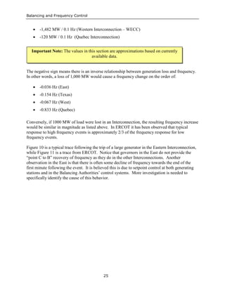 Balancing and Frequency Control
25
• -1,482 MW / 0.1 Hz (Western Interconnection – WECC)
• -120 MW / 0.1 Hz (Quebec Interconnection)
The negative sign means there is an inverse relationship between generation loss and frequency.
In other words, a loss of 1,000 MW would cause a frequency change on the order of:
• -0.036 Hz (East)
• -0.154 Hz (Texas)
• -0.067 Hz (West)
• -0.833 Hz (Quebec)
Conversely, if 1000 MW of load were lost in an Interconnection, the resulting frequency increase
would be similar in magnitude as listed above. In ERCOT it has been observed that typical
response to high frequency events is approximately 2/3 of the frequency response for low
frequency events.
Figure 10 is a typical trace following the trip of a large generator in the Eastern Interconnection,
while Figure 11 is a trace from ERCOT. Notice that governors in the East do not provide the
“point C to B” recovery of frequency as they do in the other Interconnections. Another
observation in the East is that there is often some decline of frequency towards the end of the
first minute following the event. It is believed this is due to setpoint control at both generating
stations and in the Balancing Authorities’ control systems. More investigation is needed to
specifically identify the cause of this behavior.
Important Note: The values in this section are approximations based on currently
available data.
 