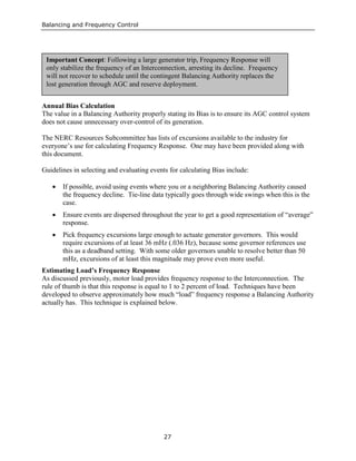 Balancing and Frequency Control
27
Annual Bias Calculation
The value in a Balancing Authority properly stating its Bias is to ensure its AGC control system
does not cause unnecessary over-control of its generation.
The NERC Resources Subcommittee has lists of excursions available to the industry for
everyone’s use for calculating Frequency Response. One may have been provided along with
this document.
Guidelines in selecting and evaluating events for calculating Bias include:
• If possible, avoid using events where you or a neighboring Balancing Authority caused
the frequency decline. Tie-line data typically goes through wide swings when this is the
case.
• Ensure events are dispersed throughout the year to get a good representation of “average”
response.
• Pick frequency excursions large enough to actuate generator governors. This would
require excursions of at least 36 mHz (.036 Hz), because some governor references use
this as a deadband setting. With some older governors unable to resolve better than 50
mHz, excursions of at least this magnitude may prove even more useful.
Estimating Load’s Frequency Response
As discussed previously, motor load provides frequency response to the Interconnection. The
rule of thumb is that this response is equal to 1 to 2 percent of load. Techniques have been
developed to observe approximately how much “load” frequency response a Balancing Authority
actually has. This technique is explained below.
Important Concept: Following a large generator trip, Frequency Response will
only stabilize the frequency of an Interconnection, arresting its decline. Frequency
will not recover to schedule until the contingent Balancing Authority replaces the
lost generation through AGC and reserve deployment.
 