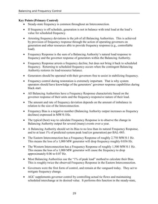 Balancing and Frequency Control
29
Key Points (Primary Control)
• Steady-state frequency is common throughout an Interconnection.
• If frequency is off schedule, generation is not in balance with total load at the load’s
value for scheduled frequency.
• Arresting frequency deviations is the job of all Balancing Authorities. This is achieved
by provision of frequency response through the action of operating governors on
generation and other resources able to provide frequency response (e.g., controllable
load).
• Frequency Response is the sum of a Balancing Authority’s natural load response to
frequency and the governor response of generators within the Balancing Authority.
• Frequency Response arrests a frequency decline, but does not bring it back to scheduled
frequency. Returning to scheduled frequency occurs when the contingent Balancing
Authority restores its load-resource balance.
• Generators should be operated with their governors free to assist in stabilizing frequency.
• Frequency control during restoration is extremely important. That is why system
operators should have knowledge of the generators’ governor response capabilities during
black start.
• All Balancing Authorities have a Frequency Response characteristic based on the
governor response of their units and the frequency-responsive nature of their load.
• The amount and rate of frequency deviation depends on the amount of imbalance in
relation to the size of the Interconnection.
• Frequency Bias is a negative number (Balancing Authority output increases as frequency
declines) expressed in MW/0.1Hz.
• The typical (best) way to calculate Frequency Response is to observe the change in
Balancing Authority output for several (many) events over a year.
• A Balancing Authority should set its Bias to no less than its natural Frequency Response,
and to at least 1% of predicted system peak load (or generation) per BAL-003.
• The Eastern Interconnection has a Frequency Response of roughly 2,750 MW/0.1 Hz.
This means the loss of a 1,000 MW generator will drop frequency roughly 0.036 Hz.
• The Western Interconnection has a Frequency Response of roughly 1,500 MW/0.1 Hz.
This means the loss of a 1,000 MW generator will cause the frequency to drop
approximately 0.06 to 0.07 Hz.
• Most Balancing Authorities use the “1% of peak load” method to calculate their Bias.
This is roughly twice the observed Frequency Response in the Eastern Interconnection.
• Governors were the first form of control, and remain at the vanguard today. They act to
mitigate frequency change.
• AGC supplements governor control by controlling actual tie flows and maintaining
scheduled interchange at its desired value. It performs this function in the steady-state,
 