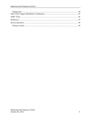 Balancing and Frequency Control
Balancing and Frequency Control
January 26, 2011 3
Background............................................................................................................................... 44
Short-Term Triggers (Reliability Coordinators)........................................................................... 45
NERC Tools.................................................................................................................................. 46
References..................................................................................................................................... 47
Review Questions ......................................................................................................................... 49
Primary Control ........................................................................................................................ 49
 