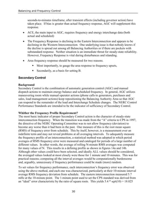 Balancing and Frequency Control
30
seconds-to-minutes timeframe, after transient effects (including governor action) have
taken place. If bias is greater than actual frequency response, AGC will supplement this
response.
• ACE, the main input to AGC, requires frequency and energy interchange data (both
actual and scheduled)
• The Frequency Response is declining in the Eastern Interconnection and appears to be
declining in the Western Interconnection. One underlying issue is that nobody knows if
the decline is spread out among all Balancing Authorities or if there are pockets with
substandard response. Neither situation is an immediate threat for steady-state reliability.
However, Frequency Response is vital during disturbances and islanding.
• Area frequency response should be measured for two reasons.
 Most importantly, to gauge the area response to frequency upsets,
 Secondarily, as a basis for setting B.
Secondary Control
Background
Secondary Control is the combination of automatic generation control (AGC) and manual
dispatch actions to maintain energy balance and scheduled frequency. In general, AGC utilizes
maneuvering room while manual operator actions (phone calls to generators, purchases and
sales, load management actions) keep repositioning the Balancing Authority Area so that AGC
can respond to the remainder of the load and Interchange Schedule changes. The NERC Control
Performance Standards are intended to be the indicator of sufficiency of Secondary Control.
Whither the Frequency Profile Requirement?
The most basic indicator of proper Secondary Control action is the character of steady-state
interconnection frequency. When the transition was made from the “A” criteria to CPS in 1997,
the directive of the NERC Operating Committee was to not allow frequency (deviation) to
become any worse than it had been in the past. One measure of this is the root mean square
(RMS) of frequency error from schedule. This by itself, however, is a measurement over an
indefinite term and may not reveal problems at all averaging intervals. To adequately measure
the frequency profile of an interconnection, a statistical method was adopted in which period
averages of RMS frequency error were measured and cataloged for periods of a large number of
different values. In other words, the average of rolling N-minute RMS averages was computed
for many values of N. This results in a defining profile as shown in figures 14a and 14b.
Although other values could have been selected, and ideally ALL values should be considered,
the averaged values looked at most closely were those for 1 minute and 10 minutes. This was for
practical reasons; computing all the interval averages would be computationally burdensome
and, arguably, unnecessary if frequency performance could be made (more) random.
To set values for frequency performance, each interconnection’s frequency error was observed
using the above method, and each one was characterized, particularly at their 10-minute interval
average RMS frequency deviation from schedule. The eastern interconnection measured 5.7
mHz at the 10-minute point. The 1-minute point used to set the CPS standard was derived from
an “ideal” error characteristic by the ratio of square roots. This yields 5.4 * sqrt(10) = 18.025
 