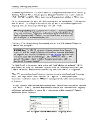 Balancing and Frequency Control
34
Refer to the equation above. Any minute where the average frequency is exactly on schedule or
Balancing Authority ACE is zero, the quantity ((frequency error)*(ACE)) is zero. Therefore
CPS1 = 100* (2-0), or 200%. This is true whenever frequency is on schedule or ACE is zero.
For any one-minute average where ACE and frequency error are “out of phase”, CPS1 is greater
than 200 percent. For example, if frequency is low, but ACE is positive (tending to correct
frequency error), the Balancing Authority gets extra CPS1 points.
Conversely, if ACE is aggravating the frequency error, CPS1 will be less than 200 percent.
CPS1 can even go negative.
The CONSTANT in the equation above is sized such that if a Balancing Authority’s ACE is
proportionally as “noisy” as a benchmark frequency noise, the Balancing Authority will get a
CPS1 of 100 percent. The minimum acceptable long-term score for CPS1 is 100 percent.
When CPS was established, each Interconnection was given a target or benchmark “frequency
noise”. This target noise is called “Epsilon 1” or ε1. Epsilon 1 is nothing more than a
statistician’s variable that means the RMS (root mean square) value of the one-minute averages
of frequency.
The target values (in mHz (millihertz) of frequency noise) for each Interconnection are shown in
Table 1 below. The NERC Resources Subcommittee monitors each Interconnection’s frequency
performance and can tighten (or loosen) the ε1 values should an Interconnection’s frequency
performance decline (improve).
Interconnection Epsilon 1
Eastern 18.0
Hydro Quebec 21.0
Western 22.8
ERCOT 30.0
Table 3 Target Values of "One Minute Frequency Noise"
Operating Tip: Frequency is generally low when load is increasing and high
when load is dropping. Anticipating and staying slightly “ahead of the load”
(and on the assistive side of frequency correction) with your generation will
give you high CPS1 scores over the long run.
ERCOT Note: The ERCOT Interconnection operates as a single Balancing
Authority. ACE for a single Balancing Authority Interconnection will always
be “in phase” with frequency error (refer to the ACE Review if you don’t see
why this is true). This means the largest CPS1 ERCOT can achieve is 200
percent. This occurs whenever ACE or frequency error is zero. CPS1 is a
function of “Frequency Squared”
 