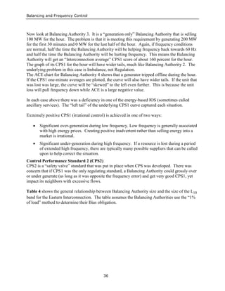 Balancing and Frequency Control
36
Now look at Balancing Authority 3. It is a “generation only” Balancing Authority that is selling
100 MW for the hour. The problem is that it is meeting this requirement by generating 200 MW
for the first 30 minutes and 0 MW for the last half of the hour. Again, if frequency conditions
are normal, half the time the Balancing Authority will be helping frequency back towards 60 Hz
and half the time the Balancing Authority will be hurting frequency. This means the Balancing
Authority will get an “Interconnection average” CPS1 score of about 160 percent for the hour.
The graph of its CPS1 for the hour will have wider tails, much like Balancing Authority 2. The
underlying problem in this case is Imbalance, not Regulation.
The ACE chart for Balancing Authority 4 shows that a generator tripped offline during the hour.
If the CPS1 one-minute averages are plotted, the curve will also have wider tails. If the unit that
was lost was large, the curve will be “skewed” to the left even further. This is because the unit
loss will pull frequency down while ACE is a large negative value.
In each case above there was a deficiency in one of the energy-based IOS (sometimes called
ancillary services). The “left tail” of the underlying CPS1 curve captured each situation.
Extremely positive CPS1 (irrational control) is achieved in one of two ways:
• Significant over-generation during low frequency. Low frequency is generally associated
with high energy prices. Creating positive inadvertent rather than selling energy into a
market is irrational.
• Significant under-generation during high frequency. If a resource is lost during a period
of extended high frequency, there are typically many possible suppliers that can be called
upon to help correct the situation.
Control Performance Standard 2 (CPS2)
CPS2 is a “safety valve” standard that was put in place when CPS was developed. There was
concern that if CPS1 was the only regulating standard, a Balancing Authority could grossly over
or under generate (as long as it was opposite the frequency error) and get very good CPS1, yet
impact its neighbors with excessive flows.
Table 4 shows the general relationship between Balancing Authority size and the size of the L10
band for the Eastern Interconnection. The table assumes the Balancing Authorities use the “1%
of load” method to determine their Bias obligation.
 