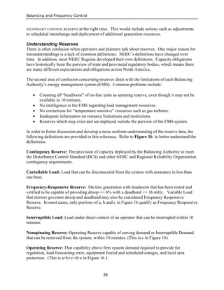 Balancing and Frequency Control
38
SECONDARY CONTROL RESERVE at the right time. This would include actions such as adjustments
to scheduled interchange and deployment of additional generation resources.
Understanding Reserves
There is often confusion when operators and planners talk about reserves. One major reason for
misunderstandings is a lack of common definitions. NERC’s definitions have changed over
time. In addition, most NERC Regions developed their own definitions. Capacity obligations
have historically been the purview of state and provincial regulatory bodies, which means there
are many different expectations and obligations across North America.
The second area of confusion concerning reserves deals with the limitations of each Balancing
Authority’s energy management system (EMS). Common problems include:
• Counting all “headroom” of on-line units as spinning reserve, even though it may not be
available in 10 minutes.
• No intelligence in the EMS regarding load management resources.
• No corrections for “temperature sensitive” resources such as gas turbines.
• Inadequate information on resource limitations and restrictions.
• Reserves which may exist and are deployed outside the purview of the EMS system.
In order to foster discussion and develop a more uniform understanding of the reserve data, the
following definitions are provided in this reference. Refer to Figure 16 to better understand the
definitions.
Contingency Reserve: The provision of capacity deployed by the Balancing Authority to meet
the Disturbance Control Standard (DCS) and other NERC and Regional Reliability Organization
contingency requirements.
Curtailable Load: Load that can be disconnected from the system with assurance in less than
one hour.
Frequency-Responsive Reserve: On-line generation with headroom that has been tested and
verified to be capable of providing droop <= 6% with a deadband <= 36 mHz. Variable Load
that mirrors governor droop and deadband may also be considered Frequency Responsive
Reserve. In most cases, only portions of a, b and c in Figure 16 qualify as Frequency Responsive
Reserve.
Interruptible Load: Load under direct control of an operator that can be interrupted within 10
minutes.
Nonspinning Reserve: Operating Reserve capable of serving demand or Interruptible Demand
that can be removed from the system, within 10 minutes. (This is c in Figure 16)
Operating Reserve: That capability above firm system demand required to provide for
regulation, load forecasting error, equipment forced and scheduled outages, and local area
protection. (This is a+b+c+d+e in Figure 16 ).
 