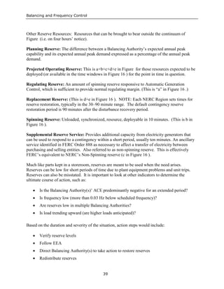 Balancing and Frequency Control
39
Other Reserve Resources: Resources that can be brought to bear outside the continuum of
Figure (i.e. on four hours’ notice).
Planning Reserve: The difference between a Balancing Authority’s expected annual peak
capability and its expected annual peak demand expressed as a percentage of the annual peak
demand.
Projected Operating Reserve: This is a+b+c+d+e in Figure for those resources expected to be
deployed (or available in the time windows in Figure 16 ) for the point in time in question.
Regulating Reserve: An amount of spinning reserve responsive to Automatic Generation
Control, which is sufficient to provide normal regulating margin. (This is “a” in Figure 16 .)
Replacement Reserve: (This is d+e in Figure 16 ). NOTE: Each NERC Region sets times for
reserve restoration, typically in the 30–90 minute range. The default contingency reserve
restoration period is 90 minutes after the disturbance recovery period.
Spinning Reserve: Unloaded, synchronized, resource, deployable in 10 minutes. (This is b in
Figure 16 ).
Supplemental Reserve Service: Provides additional capacity from electricity generators that
can be used to respond to a contingency within a short period, usually ten minutes. An ancillary
service identified in FERC Order 888 as necessary to affect a transfer of electricity between
purchasing and selling entities. Also referred to as non-spinning reserve. This is effectively
FERC’s equivalent to NERC’s Non-Spinning reserve (c in Figure 16 ).
Much like parts kept in a storeroom, reserves are meant to be used when the need arises.
Reserves can be low for short periods of time due to plant equipment problems and unit trips.
Reserves can also be misstated. It is important to look at other indicators to determine the
ultimate course of action, such as:
• Is the Balancing Authority(s)’ ACE predominantly negative for an extended period?
• Is frequency low (more than 0.03 Hz below scheduled frequency)?
• Are reserves low in multiple Balancing Authorities?
• Is load trending upward (are higher loads anticipated)?
Based on the duration and severity of the situation, action steps would include:
• Verify reserve levels
• Follow EEA
• Direct Balancing Authority(s) to take action to restore reserves
• Redistribute reserves
 