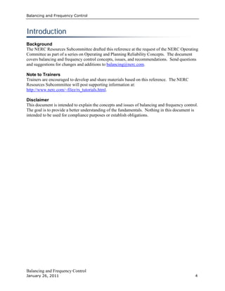 Balancing and Frequency Control
Balancing and Frequency Control
January 26, 2011 4
IInnttrroodduuccttiioonn
Background
The NERC Resources Subcommittee drafted this reference at the request of the NERC Operating
Committee as part of a series on Operating and Planning Reliability Concepts. The document
covers balancing and frequency control concepts, issues, and recommendations. Send questions
and suggestions for changes and additions to balancing@nerc.com.
Note to Trainers
Trainers are encouraged to develop and share materials based on this reference. The NERC
Resources Subcommittee will post supporting information at:
http://www.nerc.com/~filez/rs_tutorials.html.
Disclaimer
This document is intended to explain the concepts and issues of balancing and frequency control.
The goal is to provide a better understanding of the fundamentals. Nothing in this document is
intended to be used for compliance purposes or establish obligations.
 