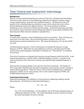 Balancing and Frequency Control
42
TTiimmee CCoonnttrrooll aanndd IInnaaddvveerrtteenntt IInntteerrcchhaannggee
Background
There is a strong interrelationship between control of Time Error and Inadvertent Interchange.
Time Error occurs when one or more Balancing Authorities has imprecise control, causing
average actual frequency to deviate from scheduled frequency. The Bias term in the ACE
equation of the remaining Balancing Authorities causes control actions that result in flows
between Balancing Areas in the opposite direction. The net accumulation of all these
interchange errors is referred to as Inadvertent Interchange. Inadvertent Interchange represents
the amount by which actual flows between Balancing Authority Areas and the remainder of the
Interconnection differs from the intended or scheduled flows.
Time Control
As noted earlier, frequency control and balancing control are not perfect. There will always be
some errors in tie-line meters. Due to load and generation variation, net ACE in an
Interconnection cannot be maintained at zero. This means that frequency will vary from 60 Hz
over time.
An Interconnection may have a Time Control process to maintain the long term average
frequency at 60 Hz. While there are some differences in process, each Interconnection that
exercises time control designates a Reliability Coordinator as a “Time Monitor” to coordinate
Time Control.
Time Error Corrections are initiated when long-term average frequency drifts from 60 Hz. In the
Eastern Interconnection, a 0.02Hz offset to scheduled frequency corrects 1.2 seconds on the
clock for each hour of the Time Error Correction, provided the offset scheduled frequency is
achieved.
There has been an ongoing debate on the need for Time Error Corrections. The numbers of
TECs do provide a benchmark for the quality of frequency control and also an early warning of
chronic balancing problems. While the value of Time Control is debatable from a reliability
perspective, nobody can say with assurance who or what would be impacted if NERC and
NAESB halted the practice of TECs.
Inadvertent Interchange
Inadvertent Interchange is net imbalance of energy between a Balancing Authority and the
Interconnection. The formula for Inadvertent Interchange is:
NI-NI=NI SAI
Where,
NIA is Net Actual Interchange. It is the algebraic sum of the hourly integrated energy on
a Balancing Authority's tie lines. Net Actual Interchange is positive for power leaving
the system and negative for power entering.
 