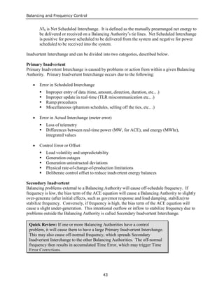 Balancing and Frequency Control
43
NIS is Net Scheduled Interchange. It is defined as the mutually prearranged net energy to
be delivered or received on a Balancing Authority’s tie lines. Net Scheduled Interchange
is positive for power scheduled to be delivered from the system and negative for power
scheduled to be received into the system.
Inadvertent Interchange and can be divided into two categories, described below.
Primary Inadvertent
Primary Inadvertent Interchange is caused by problems or action from within a given Balancing
Authority. Primary Inadvertent Interchange occurs due to the following:
• Error in Scheduled Interchange
 Improper entry of data (time, amount, direction, duration, etc…)
 Improper update in real-time (TLR miscommunication etc…)
 Ramp procedures
 Miscellaneous (phantom schedules, selling off the ties, etc…)
• Error in Actual Interchange (meter error)
 Loss of telemetry
 Differences between real-time power (MW, for ACE), and energy (MWhr),
integrated values
• Control Error or Offset
 Load volatility and unpredictability
 Generation outages
 Generation uninstructed deviations
 Physical rate-of-change-of-production limitations
 Deliberate control offset to reduce inadvertent energy balances
Secondary Inadvertent
Balancing problems external to a Balancing Authority will cause off-schedule frequency. If
frequency is low, the bias term of the ACE equation will cause a Balancing Authority to slightly
over-generate (after initial effects, such as governor response and load damping, stabilize) to
stabilize frequency. Conversely, if frequency is high, the bias term of the ACE equation will
cause a slight under-generation. This intentional outflow or inflow to stabilize frequency due to
problems outside the Balancing Authority is called Secondary Inadvertent Interchange.
Quick Review: If one or more Balancing Authorities have a control
problem, it will cause them to have a large Primary Inadvertent Interchange.
This may also cause off-normal frequency, which spreads Secondary
Inadvertent Interchange to the other Balancing Authorities. The off-normal
frequency then results in accumulated Time Error, which may trigger Time
Error Corrections.
 
