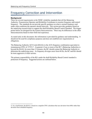 Balancing and Frequency Control
44
FFrreeqquueennccyy CCoorrrreeccttiioonn aanndd IInntteerrvveennttiioonn
Background
There are several requirements in the NERC reliability standards that tell the Balancing
Authority, Transmission Operator and Reliability Coordinator to monitor frequency and control
frequency. The standards do not provide specific guidance on what is normal frequency and
under what conditions the operator should intervene. This section provides guidance based on
the underlying research done to support the draft Reliability Based Control Standard. The trigger
points below are designed for the Eastern Interconnection. There may be differences in the other
Interconnections based on their field trial experience.
As noted early in this document, this information is provided for guidance and understanding. It
should not be used for compliance purposes and does not establish new requirements or
obligations.
The Balancing Authority ACE Limit (BAAL) is the ACE-frequency combination equivalent to
instantaneous CPS1 of -572%11. In general, if one or more of the RC’s Balancing Authorities is
beyond the BAAL for more than 15 minutes, the RC should contact the Balancing Authority to
determine the underlying cause. As frequency diverges more from 60 Hz, the RC and BA should
be more aggressive in their actions.
The primary responsibility of the RCs under the draft Reliability Based Control standard is
protection of frequency. Suggested actions are outlined below.
11 As a clarification, the BAAL is based on a snapshot CPS1 calculation that uses deviation from 60Hz rather than
deviation from scheduled frequency.
 