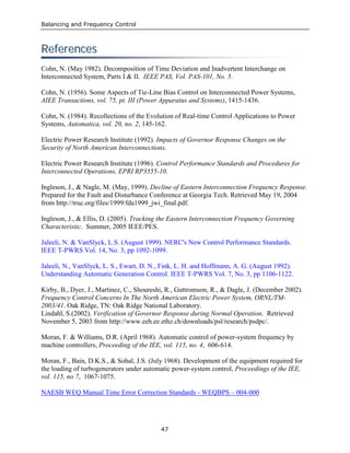 Balancing and Frequency Control
47
RReeffeerreenncceess
Cohn, N. (May 1982). Decomposition of Time Deviation and Inadvertent Interchange on
Interconnected System, Parts I & II. IEEE PAS, Vol. PAS-101, No. 5.
Cohn, N. (1956). Some Aspects of Tie-Line Bias Control on Interconnected Power Systems,
AIEE Transactions, vol. 75, pt. III (Power Apparatus and Systems), 1415-1436.
Cohn, N. (1984). Recollections of the Evolution of Real-time Control Applications to Power
Systems, Automatica, vol. 20, no. 2, 145-162.
Electric Power Research Institute (1992). Impacts of Governor Response Changes on the
Security of North American Interconnections.
Electric Power Research Institute (1996). Control Performance Standards and Procedures for
Interconnected Operations, EPRI RP3555-10.
Ingleson, J., & Nagle, M. (May, 1999). Decline of Eastern Interconnection Frequency Response.
Prepared for the Fault and Disturbance Conference at Georgia Tech. Retrieved May 19, 2004
from http://truc.org/files/1999/fda1999_jwi_final.pdf.
Ingleson, J., & Ellis, D. (2005). Tracking the Eastern Interconnection Frequency Governing
Characteristic. Summer, 2005 IEEE/PES.
Jaleeli, N. & VanSlyck, L.S. (August 1999). NERC's New Control Performance Standards.
IEEE T-PWRS Vol. 14, No. 3, pp 1092-1099.
Jaleeli, N., VanSlyck, L. S., Ewart, D. N., Fink, L. H. and Hoffmann, A. G. (August 1992).
Understanding Automatic Generation Control. IEEE T-PWRS Vol. 7, No. 3, pp 1106-1122.
Kirby, B., Dyer, J., Martinez, C., Shoureshi, R., Guttromson, R., & Dagle, J. (December 2002).
Frequency Control Concerns In The North American Electric Power System, ORNL/TM-
2003/41. Oak Ridge, TN: Oak Ridge National Laboratory.
Lindahl, S.(2002). Verification of Governor Response during Normal Operation. Retrieved
November 5, 2003 from http://www.eeh.ee.ethz.ch/downloads/psl/research/psdpc/.
Moran, F. & Williams, D.R. (April 1968). Automatic control of power-system frequency by
machine controllers, Proceeding of the IEE, vol. 115, no. 4, 606-614.
Moran, F., Bain, D.K.S., & Sohal, J.S. (July 1968). Development of the equipment required for
the loading of turbogenerators under automatic power-system control, Proceedings of the IEE,
vol. 115, no 7, 1067-1075.
NAESB WEQ Manual Time Error Correction Standards - WEQBPS – 004-000
 