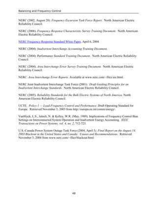 Balancing and Frequency Control
48
NERC (2002, August 28). Frequency Excursion Task Force Report. North American Electric
Reliability Council.
NERC (2006). Frequency Response Characteristic Survey Training Document. North American
Electric Reliability Council.
NERC Frequency Response Standard White Paper, April 6, 2004
NERC (2004). Inadvertent Interchange Accounting Training Document.
NERC (2004). Performance Standard Training Document. North American Electric Reliability
Council.
NERC (2004). Area Interchange Error Survey Training Document. North American Electric
Reliability Council.
NERC. Area Interchange Error Reports. Available at www.nerc.com/~filez/aie.html.
NERC Joint Inadvertent Interchange Task Force (2001). Draft Guiding Principles for an
Inadvertent Interchange Standards. North American Electric Reliability Council.
NERC (2005). Reliability Standards for the Bulk Electric Systems of North America. North
American Electric Reliability Council.
UCTE. Policy 1 — Load-Frequency Control and Performance. Draft Operating Standard for
Europe. Retrieved November 5, 2003 from http://europa.eu.int/comm/energy/.
VanSlyck, L.S., Jaleeli, N. & Kelley, W.R. (May, 1989). Implications of Frequency Control Bias
Settings on Interconnected System Operation and Inadvertent Energy Accounting. IEEE
Transactions on Power Systems, vol. 4, no. 2, 712-723.
U.S.-Canada Power System Outage Task Force (2004, April 5). Final Report on the August 14,
2003 Blackout in the United States and Canada: Causes and Recommendations. Retrieved
November 5, 2004 from www.nerc.com/~filez/blackout.html.
 