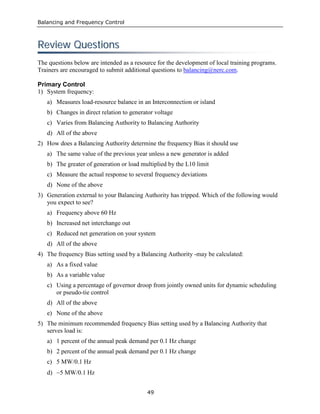 Balancing and Frequency Control
49
RReevviieeww QQuueessttiioonnss
The questions below are intended as a resource for the development of local training programs.
Trainers are encouraged to submit additional questions to balancing@nerc.com.
Primary Control
1) System frequency:
a) Measures load-resource balance in an Interconnection or island
b) Changes in direct relation to generator voltage
c) Varies from Balancing Authority to Balancing Authority
d) All of the above
2) How does a Balancing Authority determine the frequency Bias it should use
a) The same value of the previous year unless a new generator is added
b) The greater of generation or load multiplied by the L10 limit
c) Measure the actual response to several frequency deviations
d) None of the above
3) Generation external to your Balancing Authority has tripped. Which of the following would
you expect to see?
a) Frequency above 60 Hz
b) Increased net interchange out
c) Reduced net generation on your system
d) All of the above
4) The frequency Bias setting used by a Balancing Authority -may be calculated:
a) As a fixed value
b) As a variable value
c) Using a percentage of governor droop from jointly owned units for dynamic scheduling
or pseudo-tie control
d) All of the above
e) None of the above
5) The minimum recommended frequency Bias setting used by a Balancing Authority that
serves load is:
a) 1 percent of the annual peak demand per 0.1 Hz change
b) 2 percent of the annual peak demand per 0.1 Hz change
c) 5 MW/0.1 Hz
d) −5 MW/0.1 Hz
 