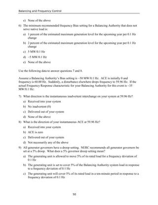 Balancing and Frequency Control
50
e) None of the above
6) The minimum recommended frequency Bias setting for a Balancing Authority that does not
serve native load is:
a) 1 percent of the estimated maximum generation level for the upcoming year per 0.1 Hz
change
b) 2 percent of the estimated maximum generation level for the upcoming year per 0.1 Hz
change
c) 5 MW/0.1 Hz
d) −5 MW/0.1 Hz
e) None of the above
Use the following data to answer questions 7 and 8.
Assume a Balancing Authority’s Bias setting is −50 MW/0.1 Hz. ACE is initially 0 and
frequency is 60.00 Hz. Suddenly, a disturbance elsewhere drops frequency to 59.96 Hz. If the
actual Frequency Response characteristic for your Balancing Authority for this event is −35
MW/0.1 Hz:
7) What direction is the instantaneous inadvertent interchange on your system at 59.96 Hz?
a) Received into your system
b) No inadvertent (0)
c) Delivered out of your system
d) None of the above
8) What is the direction of your instantaneous ACE at 59.96 Hz?
a) Received into your system
b) ACE is zero
c) Delivered out of your system
d) Not necessarily any of the above
9) All generator governors have a droop setting. NERC recommends all generator governors be
set at a 5% droop. What does a 5% governor droop setting mean?
a) The generating unit is allowed to move 5% of its rated load for a frequency deviation of
0.1 Hz
b) The generating unit is set to cover 5% of the Balancing Authority system load in response
to a frequency deviation of 0.1 Hz
c) The generating unit will cover 5% of its rated load in a ten-minute period in response to a
frequency deviation of 0.1 Hz
 