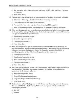 Balancing and Frequency Control
51
d) The generating unit will cover its entire load range (0 MW to full load) for a 5% change
in frequency
e) None of the above
10) The emergency reserve inherent in the Interconnection’s Frequency Response is to be used:
a) Whenever a Balancing Authority cannot afford emergency assistance
b) Only as a temporary source of emergency energy
c) For a period of time not to exceed six hours in a single 24-hour period
d) After all neighboring systems have been polled for emergency capacity availability
11) When providing a certain type of regulation service, a Balancing Authority must incorporate
the frequency Bias setting of the Balancing Authority being controlled into its ACE equation.
This type of regulation service is known as:
a) Supplemental regulation service
b) Secondary regulation service
c) Overlap regulation service
d) None of the above
12) When providing a certain type of regulation service for another Balancing Authority, the
providing Balancing Authority uses only its own frequency Bias setting in its ACE equation.
It does not incorporate the frequency Bias of the Balancing Authority for which it is
providing regulation service. This type of regulation service is known as:
a) Primary regulation service
b) Supplemental regulation service
c) Time correction regulation service
d) Overlap regulation service
e) None of the above
13) A 1,100 MW generator trips in New York causing a large frequency deviation in the Eastern
Interconnection. The NERC survey used to measure the response of every Balancing
Authority to the deviation is called the:
a) Area Interchange Error survey
b) Control Performance Standard survey
c) Frequency Response Characteristic survey
d) None of the above
14) If a disturbance reduced the frequency by 0.04 Hz and your Balancing Authority frequency
Bias was −100 MW/0.1 Hz, how many MW would your system initially contribute to
correcting the problem?
a) 400 MW
b) 0.4 MW
 