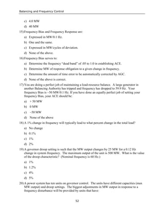 Balancing and Frequency Control
52
c) 4.0 MW
d) 40 MW
15) Frequency Bias and Frequency Response are:
a) Expressed in MW/0.1 Hz.
b) One and the same.
c) Expressed in MW/cycles of deviation.
d) None of the above.
16) Frequency Bias serves to:
a) Determine the frequency “dead band” of .05 to 1.0 in establishing ACE.
b) Determine MW of response obligation to a given change in frequency.
c) Determine the amount of time error to be automatically corrected by AGC.
d) None of the above is correct.
17) You are doing a perfect job of maintaining a load-resource balance. A large generator in
another Balancing Authority has tripped and frequency has dropped to 59.9 Hz. Your
frequency Bias is −50 MW/0.1 Hz. If you have done an equally perfect job of setting your
frequency Bias, your ACE should be:
a) + 50 MW
b) 0 MW
c) −50 MW
d) None of the above
18) A 1% change in frequency will typically lead to what percent change in the total load?
a) No change
b) 0.1%
c) 1%
d) 2%
19) A governor droop setting is such that the MW output changes by 25 MW for a 0.12 Hz
change in system frequency. The maximum output of the unit is 500 MW. What is the value
of the droop characteristic? (Nominal frequency is 60 Hz.)
a) 1%
b) 1.2%
c) 4%
d) 5%
20) A power system has ten units on governor control. The units have different capacities (max
MW output) and droop settings. The biggest adjustments in MW output in response to a
frequency disturbance will be provided by units that have:
 