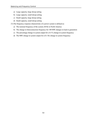 Balancing and Frequency Control
53
a) Large capacity; large droop setting
b) Large capacity; small droop setting
c) Small capacity; large droop setting
d) Small capacity; small droop setting
21) The frequency response characteristic of a power system is defined as:
a) The nominal frequency of the system; 60 Hz in North America
b) The change in Interconnection frequency for 100 MW changes in load or generation
c) The percentage change in system output for a 0.1% change in system frequency
d) The MW change in system output for a 0.1 Hz change in system frequency
 
