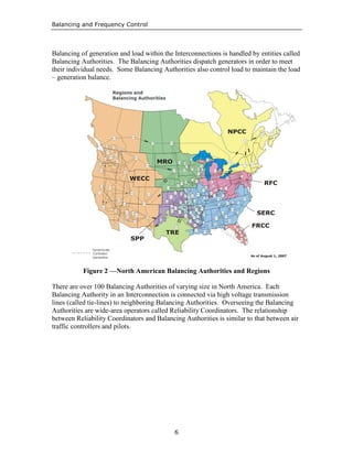 Balancing and Frequency Control
6
Balancing of generation and load within the Interconnections is handled by entities called
Balancing Authorities. The Balancing Authorities dispatch generators in order to meet
their individual needs. Some Balancing Authorities also control load to maintain the load
– generation balance.
Figure 2 —North American Balancing Authorities and Regions
There are over 100 Balancing Authorities of varying size in North America. Each
Balancing Authority in an Interconnection is connected via high voltage transmission
lines (called tie-lines) to neighboring Balancing Authorities. Overseeing the Balancing
Authorities are wide-area operators called Reliability Coordinators. The relationship
between Reliability Coordinators and Balancing Authorities is similar to that between air
traffic controllers and pilots.
 