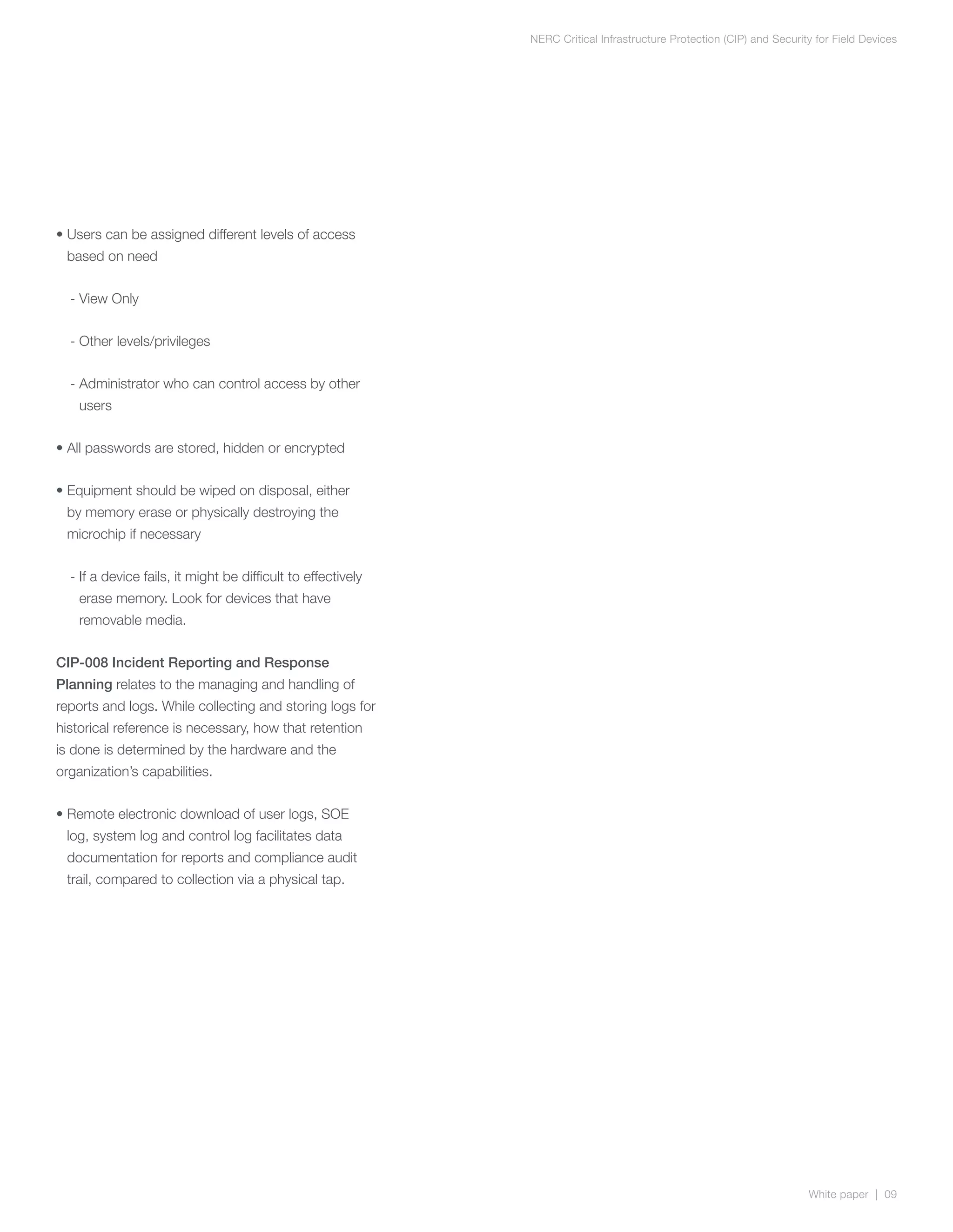 NERC Critical Infrastructure Protection (CIP) and Security for Field Devices




•  sers can be assigned different levels of access
  U
 based on need


  - View Only


  - Other levels/privileges


  -  dministrator who can control access by other
    A
    users


• All passwords are stored, hidden or encrypted


•  quipment should be wiped on disposal, either
  E
 by memory erase or physically destroying the
 microchip if necessary


  - f a device fails, it might be difficult to effectively
    I
    erase memory. Look for devices that have
    removable media.


CIP-008 Incident Reporting and Response
Planning relates to the managing and handling of
reports and logs. While collecting and storing logs for
historical reference is necessary, how that retention
is done is determined by the hardware and the
organization’s capabilities.


•  emote electronic download of user logs, SOE
  R
 log, system log and control log facilitates data
 documentation for reports and compliance audit
 trail, compared to collection via a physical tap.




                                                                                                                       White paper | 09
 