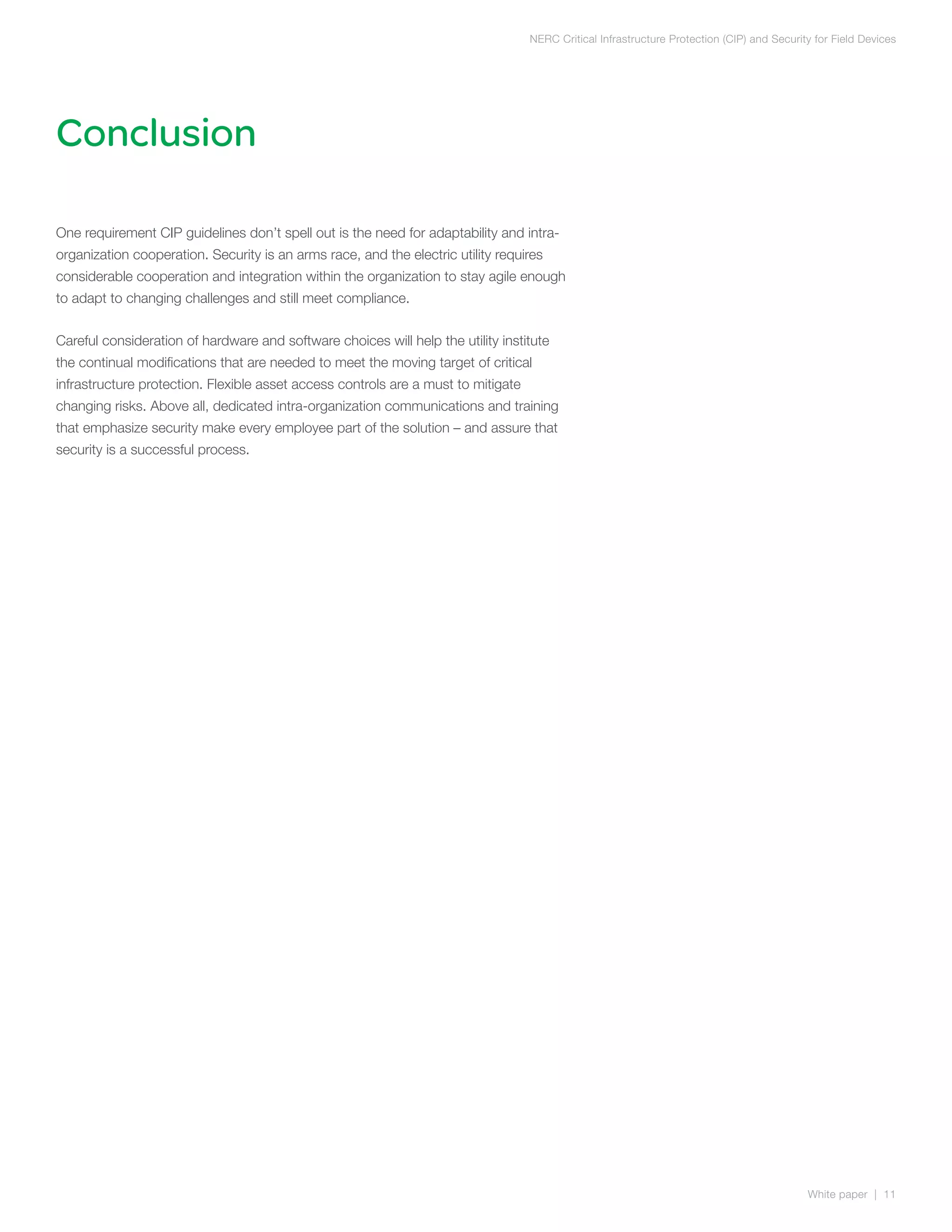 NERC Critical Infrastructure Protection (CIP) and Security for Field Devices




Conclusion

One requirement CIP guidelines don’t spell out is the need for adaptability and intra-
organization cooperation. Security is an arms race, and the electric utility requires
considerable cooperation and integration within the organization to stay agile enough
to adapt to changing challenges and still meet compliance.


Careful consideration of hardware and software choices will help the utility institute
the continual modifications that are needed to meet the moving target of critical
infrastructure protection. Flexible asset access controls are a must to mitigate
changing risks. Above all, dedicated intra-organization communications and training
that emphasize security make every employee part of the solution – and assure that
security is a successful process.




                                                                                                                                            White paper | 11
 